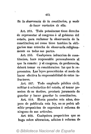 461
De la observancia de la constitución, y modo
de hacer variación de ella.
Art. 265. Todo potosinense tiene derecho
de representar al congreso ó al gobierno del
estado, para reclamar la observancia de la
constitución; asi como tiene también la obli-
gación mas estrecha de observarla religiosa-
mente en todas sus partes.
Art. 266. Cualquiera infracción de cons-
titución, hace responsable personalmente al
que la comete: y el congreso, de preferencia,
deberá tomar en consideración las que le re-
presenten. Las leyes prescribirán el modo de
hacer efectiva la responsabilidad de estos in-
fractores.
Art. 267". Todo empleado público civil,
militar ó eclesiástico del estado, al tomar po-
sesión de su destino, prestará juramento de
guardar y hacer guardar la constitución.
Art. 268. Hasta pasados seis años, des-
pués de publicada esta ley, no se podrá ad-
mitir proposición de supresión ó reforma de
ninguno de sus artículos.
Art. 269. Cualquiera proposición que se
haga sobre alteración, adición ó reforma de
 