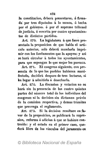 462
la constitución, deberá presentarse, ó firma-
da por tres diputados á lo menos, ó hecha
por el gobierno, ó por el supremo tribunal
de justicia, ó suscrita por cuatro ayuntamien-
tos de distintos partidos.
Art. 270. La legislatura á que fuere pre-
sentada la proposición de que habla el artí-
culo anterior, solo deberá mandarla impri-
mir con los fundamentos que la apoyen; y asi
se hará circular á todos los ayuntamientos,
para que espongan lo que mejor les parezca.
Art. 271. El congreso siguiente, con pre-
sencia de lo que los pueblos hubieren mani-
festado, decidirá después de tres lecturas, si
ka lugar á admitirla ó desecharla.
Art. 272. La discusión y votación no se
hará sin la presencia de las cuatro quintas
partes del número total de los individuos del
congreso: ni la decisión sin dictamen previo
de la comisión respectiva, y demás trámites
que prevenga el reglamento.
Art. 273. Si la decisión resultare en fa-
vor de la proposición, se publicará la supre-
sión, reforma ó adición á que se hubiere con-
traído: y el estado en el primer caso, que-
dará libre de los vínculos del juramento en
 