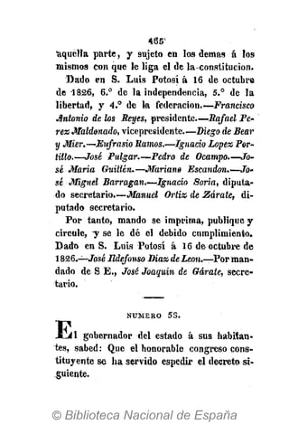 46SX
'aquella parte, y sujeto en los demás á los
mismos con que le liga el de la-constitucion.
Dado en S. Luis Potosí á 16 de octubre
de 1826, 6.° de la independencia, 5.° de la
libertad, y 4.° de la federación.—Francisco
Antonio de los Reyes, presidente.—Rafael Pé-
rez Maldonado, vicepresidente.—Diego de Bear
y Mier.—Eufrasio Ramos.—Ignacio López Por-
tillo.—José Pulgar.—Pedro de Ocampo.—Jo-
sé Maria Guillen.—Mariano Escandon.—Jo-
sé Miguel Barragan.—Ignacio Soria, diputa-
do secretario.—Manuel Ortiz de Zarate, di-
putado secretario.
Por tanto, mando se imprima, publique y
circule, y se le dé el debido cumplimiento.
Dado en S. Luis Potosí á 16 de octubre de
1826,—José Ildefonso Diaz deLeon.—Por man-
dado de S E., José Joaquín de Gárate, secre-
tario.
N U M E R O 53.
JLil gobernador del estado á sus habitan-
tes, sabed: Que el honorable congreso cons-
tituyente se ha servido espedir el decreto si-
guiente.
 