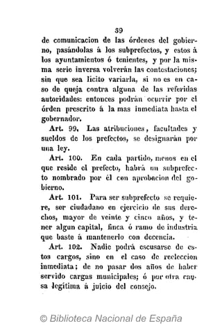 39
de comunicación de las órdenes del gobier-
no, pasándolas á los subprefectos, y estos á
los ayuntamientos ó tenientes, y por la mis-
ma serie inversa volvei'án las contestaciones;
sin que sea lícito variarla, si no es en ca-
so de queja contra alguna de las referidas
autoridades: entonces podrán ocurrir por el
orden prescrito á la mas inmediata hasta el
gobernador,
Art. 99, Las atribuciones, facultades y
sueldos de los prefectos, se designarán por
una ley.
Art. 100. En cada partido, menos en el
que reside el prefecto, habrá un subprefec-
to nombrado por él con aprobación del go-
bierno.
Art. 101. Para ser subprefecto se requie-
re, ser ciudadano en ejercicio de sus dere-
chos, mayor de veinte y cinco años, y te-
ner algún capital, finca ó ramo de industria
que baste á mantenerlo con decencia.
Art. 102. Nadie podrá cscusarse de es-
tos cargos, sino en el caso de reelección
inmediata; de no pasar dos años de haber
servido cargas municipales; ó por otra cau-
sa legítima á jujeio del consejo.
 