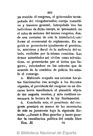465
yá reunido el congreso, el gobernador acom-
pañado del vicegobernador, cuerpo consulti-
vo y tesorero general, interpolado con los
individuos de dicho cuerpo, sé presentara, cri
el salón de sesiones del mismo congreso, don-
de una comisión de éste Te introducirá con-"
forme al ceremonial de reglamento. En se-
guida se presentarán igualmente él presiden-
te, ministros y fiscal de la audiencia del es-
tado, recibidos por la misma comisión. Las
demás autoridades asi civiles como eclesiás-
ticas, se presentarán por el orden que lié-'
gásen, colocándose en los asientos qué dé
acuerdo de lá comisión de policía íes seña-
le el conserge.
5. Habiendo ocupado sus asientos los al-
tos funcionarios con arreglo á los decretos
vigentes, él presidente del congreso en im dis-
curso breve manifestará el plausible objeto
de tan augusta reunión, y acto continuo co-
menzará la lectura de la ley fundamental.
6. Concluida esta, el presidente del con-
greso prestará en manos de los secretarios
dé este su juramentó bajó la siguiente fór-
mula: ,v¿Jurais á Dios guardar y hacer guar-
dar la constitución política del estado libre
Tom. II. 30
 