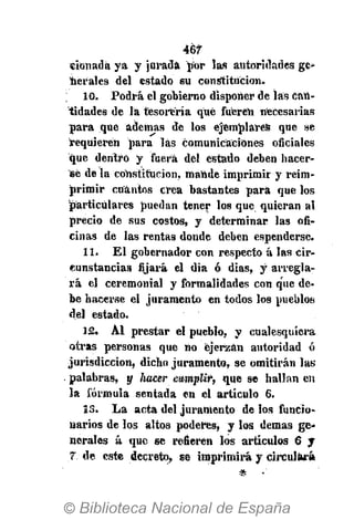 467
«ionadá ya y jurada por las autoridades ge-
nerales del estado su constitución.
10. Podrá el gobierno disponer de las Can-
tidades de la tesorería qué fueren necesarias
para que ademas de los ejemplares que se
requieren para las comunicaciones oficiales
que dentro y fuera del estado deben hacer-
se de la constitución, mande imprimir y reim-
primir cuantos crea bastantes para que los
particulares puedan tener los que quieran al
precio de sus costos, y determinar las ofi-
cinas de las rentas donde deben espenderse.
11. El gobernador con respecto á las cir-
cunstancias fijará el dia ó dias, y arregla-
rá el ceremonial y formalidades con que de-
be hacerse el juramento en todos los pueblos
del estado.
12. Al prestar el pueblo, y cualesquiera
otras personas que no ejerzan autoridad ó
jurisdicción, dicho juramento, se omitirán las
palabras, y Iiacer cumplir, que se hallan en
la fórmula sentada en el artículo 6.
15. La acta del juramento de los funcio-
narios de los altos poderes, y los demás ge-
nerales á que se refieren los artículos 6 y
7: de este decreto, se imprimirá y circulará
* •
 