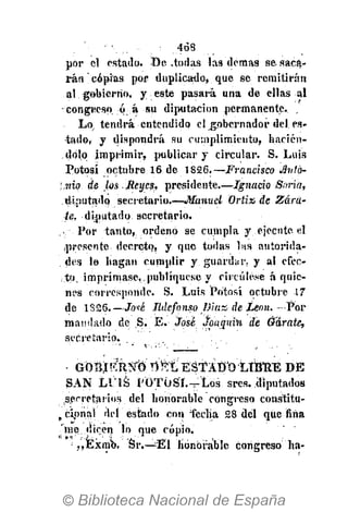 463
por el estado. De .todas las demás se saca-
rán copias por duplicado, que se remitirán
.&1. gobierno, y este pasará una de ellas al
congreso ó á su diputación permanente. .
Lo tendrá entendido el gobernador del es-
tado, y dispondrá su cumplimiento, hacién-
dolo imprimir, publicar y circular. S. Luis
Potosí octubre 16 de 1826.—Francisco Avtó-
).nio de los Rey.es, presidente.—Ignacio Saña,
diputado secretario.—Manuel Ortix de Zára-
te, diputado secretario.
Por tanto, ordeno se cumpla y ejecute el
presente decreto, y que todas las autorida-
des I» bagan cumplir y guardar, y al efec-
to, imprímase, publíquesc y circúlese á quie-
nes corresponde. S. Luis Potosí octubre 17
de 1826.—Jote Ildefonso Díaz de León. —Por
mamlado de S. E. José Joaquín de Ó'árate,
secretario.
GOBj!?R:í¡r*0' flMi'EátAtm'-itSttÉ DÉ
SAN LUIS POTOSÍ.—Los sres..diputados
secretarios del honorable congreso constitu-
„ cipnal del estado con fecha 28 del que fina
'me dicen lo que copio.
,,Exmb. Sr.—Él honorable congreso" ha-
 