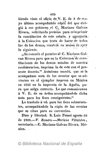 469
biendo visto el oficio de V. E. de 5 de ma-
yo último acompañando copia del que diri-
gió á ese gobierno el C. Mariano Calvan
Rivera, solicitando permiso para reimprimir
la constitución de este, estado, y agregarla -
á la Colección que trata de hacer de todas
las. de los demás, resolvió en sesión de ayer
lo siguiente.
,,Se concede el permiso al C. Mariano Cal-
van Rivera para que en la Colección1
de cons-
tituciones de los demás estados de nuestra
confederación, imprima la de este con el pre-
sente decreto." Asimismo mandó, que-se le
acompañase nota de las erratas que se ad-
vierten en el ejemplar impreso en México
en 1826 en la imprenta de la Águila, pa-
ra que salga correcta. Lo que comunicamos
á V. E. de su orden acompañándole dicha
nota para los fines consiguientes."
Lo traslado á vd. para los fines subsecuen-
tes, acompañándole la copia de las erratas
que se citan para su corrección.
Dios y libertad. S. Luis Potosí agosto SO
de 1828.— V. Somero.—Mariano Villalobos,
secretario.—C. Mariano Galvau Rivera. Mé-
xico.
 