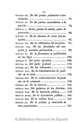 I N -
T I T U L O nr. De las juntas priinarias ó mu-
nicipales 75.
T I T U L O iv. De las juntas, secundarias ó de
partido 79.,
T I T U L O v. De las juntas de estado, antes, de
provinda 82.
T I T U L O vi. De la elección de otros funcio-
narios 87.
T I T U L O vil. De la celebradon del congreso. 91.
T I T U L O vm. De las facultades del con-
greso y comisión permanente 96.
T I T U L O I X . De la formación y publicación
de las leyes 102.
T I T U L O x. Del poder ejecutivo 106.
T I T U L O X I . Del'poder judicial 112.
T I T U L O X I I . De los tribunales . . . . i 114.
T I T U L O X I I I . De- la administración de justi-
cia en lo civil •' 118.
T I T U L O X I V . De la administración dejusti-
cia en lo criminal...... 119.
T I T U L O xv. De- lu censura , '. 123.
T I T U L O xvi. Del gobierno de los- distritos. 132.
T I T U L O X V H . De la hacienda pública..... 139-
T I T U L O xvni. De la instrucción pábUcá ., 143.
T I T U L O X I X . De la milicia local.. • 145.
•VÍTULO .xx. De la adición y. enmienda de
•esta constitución:. .......147.
 