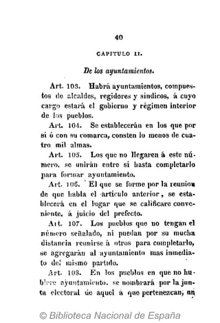 40
CAPITULO I I .
De los ayuntamientos.
Art. 103. Habrá ayuntamientos, compues-
tos (ie alcaldes, regidores y síndicos, á cuyo
cargo estará el gobierno y régimen interior
de ios pueblos.
Art. 104. Se establecerán en los que por
sí ó con su comarca, consten lo menos de cua-
tro mil almas.
Art. 105. Los que no llegaren á este nú-
mero, se unirán entre sí basta completarlo
para formar ayuntamiento.
Art. 106. El que se forme por la reunió»
de que habla el artículo anterior, se esta-
blecerá en el lugar que se calificare conve-
niente, á juicio del prefecto.
Ait. 107. Los pueblos que no tengan el
número señalado, ni puedan por su mucha
distancia reunirse á otros para completarlo,
ue agregarán al ayuntamiento mas inmedia-
to del mismo partido.
Art. 108. En los pueblos en que no hu-
bÑ're ayuntamiento, se nombrará por la jun-
ta electoral de aquel á que pertenezcan, nn,
 