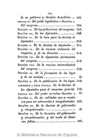 V I I .
Sección in. De la elección de gobernador
y vicegobernador . . . . . . . . . . . . . . . . . . . . ib.
Sección iv. De la duración del gobernador
y vicegobernador, y del modo de llenar
sus faltas 326..
de su gobierno y división de poderes... 30S.
T I T U L O vi. Bel poder legislativo.—Sección 1 .
Bel torígreso 304,
Sección 11. Be las atribuciones del congreso. 505.
Sección ni. Be ios diputados..., SÓ§.
Sección I V . De la base para la elección de
diputados . 3 i 0,
Sección v. De la elección de diputados .. 311.
Sección vi. .Be -la reunión ordinaria del
congreso, y de su duración 314.
Sección vii. Dé' la diputación permanente
del congreso. 3¡6.
Sección V I I I . De la reunión extraordinaria
del congreso. 318.
Sección ix. De la formación de las leyes
y de su sanción ib.
Sección x. De la publicación de las leyes. 319.
A P É N D I C E A E S T E T I T U L O . De la elección de
los diputados para el congreso general. 322.
T I T U L O V I I . Del poder ejecutivo Sección 1 . ,
Sección 1 1 . De las calidades queve requie-
ren para ser gobernador ó vicegobernador. 323.
 
