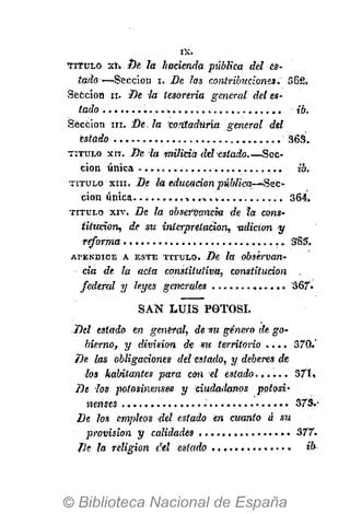 I X .
SAN LUÍS POTOSÍ.
Del estado en general, de vu género de go-
bierno, y division de su territorio . . . . 370.'
De las obligaciones del estado, y deberes de
•los habitantes para cm el estado 37U
De los potosinensea y ciudadanos potosí'
nemes ." 373.-
De los empleos del estado en cuanto á su
provision y calidades ............... 377.
De la religion d-el estado ib
T Í T U L O xt» De la hacienda pública del es-
tado—Sección i. De las contribuciones. 562.
Sección ii. Be -la tesorería general detes-
tado ib.
Sección ni. De. la contaduría general del
estado 363.
T I T U L O xn. De la milicia iM estado.—Sec-
ción única ib.
T I T U L O xni. De la educación ^ M W ^ O — ' S e c -
ción única..; 364.
T I T U L O X I V . De la observancia de ta cons-
titución, de su interpretación, adición y
reforma S'65.
A P É N D I C E A E S T E T I T U L O . De la observan-
cia de la acta constitutiva, constitución
fedenil y leyes generales '367.
 