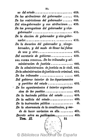 vo del estado 422.
De las atribuciones del gobernador 424.
De las restricciones del gobernador 428.
Del vice-gobernador y sus atribuciones... 430.
De las prerogativas del gobernador y vice-
gobernador 431.
De la elección de gobernador y vice-gober-
nador 432.
De la duración del gobernador y. vicego-
bernador, y del modo de llenar las faltas
de uno y otro 456.
Del secretario de gobierno 439.
D E L P O D E R J U D I C I A L . De los tribunales y ad-
ministración de justicia 440.
De la administración dejusticia en lo civil. 442.
Déla administración dejusticia enlo criminal. 444.
De los tribunales 446.
Del gobierno interior de los departamentos
y partidos del estado 452.
De los ayuntamientos é interior organiza-
ción de los pueblos 455.
De la hacienda pública del estado . . . . . . 458.
De la milicia del estado 460.
De la instrucción pública ib.
De la observancia de la constitución, y mo-
do de hacer variación en ella 461.
Decreto sobre su publicación. .......... 463.
Tom. n. ••'  31
 