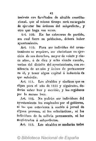 41
teniente con facultades de alcalde constitu-
cional, que al mismo tiempo será encargado
de ejecutar las órdenes del subprefecto, y
otro que haga sus veces.
Art. 5 09. En las cabeceras de partido,
sea cual fuere su población, deberá haber
ayuntamiento.
Art. 110. Para ser individuo del ayun-
tamiento se requiere, ser ciudadano en ejer-
cicio de sus derechos, mayor de veinte y cin-
co años, ó de diez y ocho siendo casado,
venino del distrito del ayuntamiento, con re-
sidencia de un año y ánimo de permanecer
en él, y tener algún capital ó industria de
que subsistir.
Art. 111. Los alcaldes y síndicos que se
elijan para el año de 1833 y siguientes, de-
doran saber leer y escribir, y los regidores
por lo menos leer.
Art. 112. No podrán ser individuos del
ayuntamiento los empleados por el gobierno,
ni !os que estuvieren á sueldo ó jornal de
alguna persona, ni los eclesiásticos, ni los
individuos de la milicia permanente, ni los
magistrados ó subprefectos.
Art. 113. Los alcaldes se mudarán todos
 