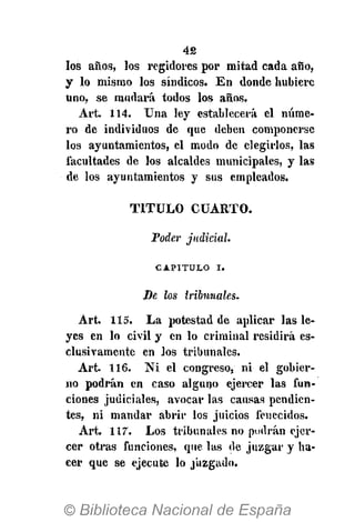 42
los años, los regidores por mitad cada año,
y lo mismo los síndicos. En donde hubiere
uno, se mudará todos los años.
Art. 114. Una ley establecerá el núme-
ro de individuos de que deben componerse
los ayuntamientos, el modo de elegirlos, las
facultades de los alcaldes municipales, y las
de los ayuntamientos y sus empleados.
T I T U L O CUARTO.
Poder judicial.
CAPITULO i.
Se los tribunales.
Art. 115. La potestad de aplicar las le-
yes en lo civil y en lo criminal residirá es-
clusivamente en los tribunales.
Art. 116. N i el congreso, ni el gobier-
no podrán en caso alguno ejercer las fun-
ciones judiciales, avocar las causas pendien-
tes, ni mandar abrir los juicios fenecidos.
Art. 117. Los tribunales no podrán ejer-
cer otras funciones, que las de juzgar y ha-
cer que se ejecute lo juzgado.
 