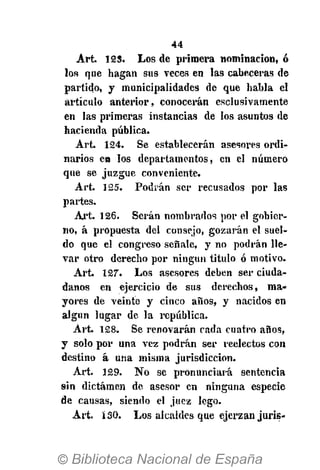 44
Art. 125. Los de primera nominación, ó
los que hagan sus veces en las cabeceras de
partido, y municipalidades de que habla el
artículo anterior, conocerán esclusivamente
en las primeras instancias de los asuntos de
hacienda pública.
Art. 124. Se establecerán asesores ordi-
narios en los departamentos, en el número
que se juzgue conveniente.
Art. 125. Podrán ser recusados por las
partes.
Art. 126. Serán nombrados por el gobier-
no, á propuesta del consejo, gozarán el suel-
do que el congreso señale, y no podrán lle-
var otro derecho por ningún titulo ó motivo.
Art. 127-
. Los asesores deben ser ciuda-
danos en ejercicio de sus derechos, ma-
yores de veinte y cinco años, y nacidos en
algún lugar de la república.
Art. 128. Se renovarán rada cuatro años,
y solo por una vez podrán ser reelectos con
destino á una misma jurisdicción.
Art. 129. No se pronunciará sentencia
sin dictamen de asesor en ninguna especie
de causas, siendo el juez lego.
Art. 130. Los alcaldes que ejerzan juris-
 