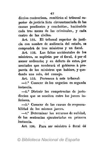 45
dicción contenciosa, remitirán al tribunal su-
perior de justicia lista circunstanciada de las
causas pendientes y concluidas, haciéndolo
cada tres meses de las criminales, y cada
cuatro de las civiles.
Art. 131. El tribunal superior de justi-
cia con nombre de audiencia del estado, se
compondrá de tres ministros y un fiscal.
Art. 132. Las faltas accidentales de los
ministros, se suplirán por el fiscal, ó por el
asesor ordinario; y en defecto de estos, por
asociados que nombrará el gobierno, á pro-
puesta de los ministros que hubiere, y que-
dando uno solo, del consejo.
Art. 133. Pertenece á este tribunal:
-—1.° Conocer délos negocios en segunda
instancia.
—2.° Dirimir las competencias de juris-
dicción que se susciten entre los jueces in-
feriores.
—3.° Conocer de las causas de responsa-
bilidad de los mismos jueces.
—4.* Determinar los recursos de nulidad,
de las sentencias ejecutoriadas en primera
instancia.
Art. 134. Para ser ministro ó fiscal dé
 