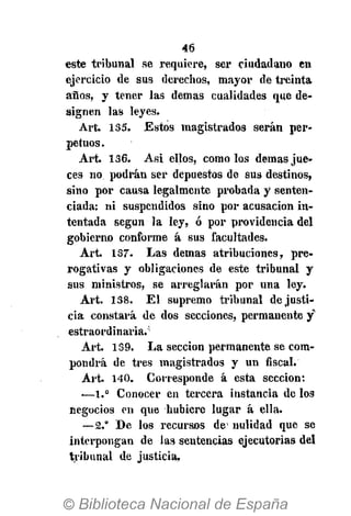 46
este tribunal se requiere, ser ciudadano en
ejercicio de sus derechos, mayor de treinta
años, y tener las demás cualidades que de-
signen las leyes.
Art. 135. Estos magistrados serán per-
petuos.
Art. 136. Asi ellos, como los demás jue-
ces no podrán ser depuestos de sus destinos,
sino por causa legalmente probada y senten-
ciada; ni suspendidos sino por acusación in-
tentada según la ley, ó por providencia del
gobierno conforme á sus facultades.
Art. 137. Las demás atribuciones, pre-
rogativas y obligaciones de este tribunal y
sus ministros, se arreglarán por una ley.
Art. 138. E l supremo tribunal de justi-
cia constará de dos secciones, permanente y
estraordinaria.5
Art. 139. La sección permanente se com-
pondrá de tres magistrados y un fiscal.
Art. 140. Corresponde á esta sección:
—1.° Conocer en tercera instancia de los
negocios en que hubiere lugar á ella.
—2.° De los recursos de' nulidad que se
interpongan de las sentencias ejecutorias del
tribunal de justicia.
 