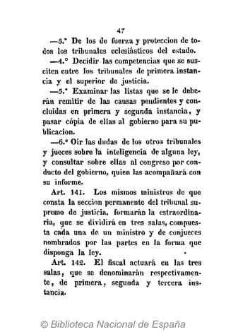 47
—3.* De los de fuerza y protección de to-
dos los tribunales eclesiásticos del estado.
—4.° Decidir las competencias que se sus-
citen eutre los tribunales de primera instan-
cia y el superior de justicia.
—5.* Examinar las listas que se le debe-
rán remitir de las causas pendientes y con-
cluidas en primera y segunda instancia, y
pasar copia de ellas al gobierno para su pu-
blicación.
—6." Oir las dudas de los otros tribunales
y jueces sobre la inteligencia de alguna ley,
y consultar sobre ellas al congreso por con-
ducto del gobierno, quien las acompañará con
su informe.
Art. 141. Los mismos ministros de que
consta la sección permanente del tribunal su-
premo de justicia, formarán la estraordina-
ria, que se dividirá en tres salas, compues-
ta cada una de un ministro y de conjueces
nombrados por las partes en la forma que
disponga la ley.
Art. 142. El fiscal actuará en las tres
salas, que se denominarán respectivamen-
te, de primera, segunda y tercera ins-
tancia.
 