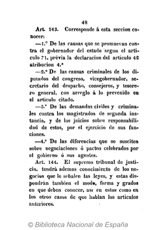 48
Art. 143. Corresponde á esta sección co-
nocer:
—1.° De las causas que se promuevan con-
tra el gobernador del estado según el artí-
culo 71, previa la declaración del artículo 42
atribución 4 . a
—2.° De las causas criminales de los di-
putados del congreso, vicegobernador, se-
cretario del despacho, consejeros, y tesore-
ro general, con arreglo á lo prevenido en
el artículo citado.
—3.° De las demandas civiles y crimina-
les contra los magistrados de segunda ins-
tancia, y de los juicios sobre responsabili-
dad de estos, por el ejercicio de sus fun-
ciones.
—4.° D e las diferencias que se susciten
sobre negociaciones ó pactos celebrados por
el gobierno ó sus agentes.
Art. 144. El supremo tribunal de justi-
cia, tendrá ademas conocimiento de los ne-
gocios que le señalen las leyes, y estas dis-
pondrán también el mod», forma y grados
en que deben conocer, asi en estos como en
los otros casos de que hablan los artículos
anteriores.
 