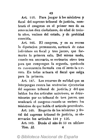 49
Art. 145. Para juzgar á los ministros y
fiscal del supremo tribunal de justicia, nom-
brará el congreso en el primer mes de su
renovación diez ciudadanos, de edad de trein-
ta años, vecinos del estado, y de probidad
conocida.
Art. 146. El congreso, y en su receso
la diputación permanente, sorteará de estos
individuos un fiscal y tres jueces, que for-
marán la primera sala. Del mismo modo,
cuando sea necesario, se sortearán otros tres
para que compongan la segunda, quedando
en consecuencia formada con el resto ta t.r-
cera. En todas actuará el fiscal que salga
para la primera.
Art. 147. Los recursos de nulidad que se
interpongan contra las sentencias ejecutorias
del supremo tribunal de justicia, y del que
hablan los dos artículos anteriores, se deter-
minarán por un tribunal de tres jueces, que
nombrará el congreso cuando se sorteen los
ministros de que habla el artículo precedente.
Art. 148. Respecto de los ministros y fis-
cal del supremo tribunal de justicia, se ob-
servarán los artículos 1S4 y 136.
Art. 149. Desde el ano de 35 en adelan-
Tom. II. 4
 
