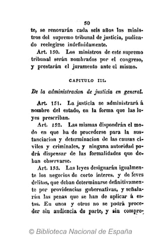 50
te, se renovarán cada seis años los minis-
tros del supremo tribunal de justicia, pudien-
do reelegirse indefinidamente.
Art. 150. Los ministros de esté supremo
tribunal serán nombrados por el congreso,
y prestarán el juramento ante el mismo.
CAPITULO I I I .
De la administración de justicia en general.
Art. 151. La justicia se administrará á
nombre del estado, en la forma que las le-
yes prescriban.
Art. 152. Las mismas dispondrán el mo-
do en que ha de procederse para la sus-
tanciacion y determinación de las causas ci-
viles y criminales, y ninguna autoridad po-
drá dispensar de las formalidades que de-
ban observarse.
Art. 153. Las leyes designarán igualmen-
te los negocios de corto interés, y de leves
delitos, que deban determinarse definitivamen-
te por providencias gubernativas, y señala-
rán las penas que se han de aplicar á es-
tos. En unos y otros no se podrá proce-
der sin audiencia do parte, y sin compro-
 