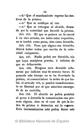 53
—2.° Que el mandamiento esprese los mo-
tivos de la prisión.
—3.° Que se notifique al reo.
—4.° Que se entregue al alcaide, firma-
do por la autoridad que decretó la prisión.
Art. 165. El que se pusiere en la cárcel
ó en otro arresto, sin todos estos requisitos,
no se tendrá como preso, sino como detenido.
Art. 166. Para que alguno sea detenido,
deberá haber orden por escrito de la auto-
ridad competente.
Art. 167. Nadie podrá ser detenido, sin
que haya semiplena prueba, ó indicios de
que es delincuente.
Art. 168. Ninguno será detenido sola-
mente por indicios mas de sesenta horas. Si
pasando este tiempo no se ha decretado la
prisión, ni comunicádose la orden de que ha-
bla el artículo 164, se pondrá inmediatamen-
te en libertad por el que estuviere encarga-
do de su custodia.
Art. 169. El alcaide no podrá prohibir
al preso ó detenido la comunicación con per-
sona alguna, sino en el caso de que la or-
den de prisión ó detención asi lo esfwese.
Esta incomunicación solo podrá durar seis
 