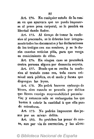 55
Art. 174. En cualquier estado de la cau-
sa en que aparezca que no pueda imponer-
se al preso pena corporal, se le pondrá en
libertad dando fiador.
Art. 175. Al tiempo de tomar la confe-
sión al procesada, se le deberán leer íntegra-
mente todos los documentos y las declaraciones
de los testigos con sus nombres, y se le da-
rán cuantas noticias pida, para que venga
en conocimiento de ellos.
Art. 17b. En ningún caso se procederá
contra persona alguna por denuncia secreta.
Art. 177. Desde que se reciba la confe-
sión al tratado como reo, toda causa cri-
minal será pública, en el modo y forma que
dispongan las leyes.
Art. 178. No podrá hacerse embargo de
bienes, sino cuando se proceda por delitos
que lleven consigo responsabilidad pecunia-
ria; y entonces solo se embargarán los que
basten á cubrir la cantidad á que ella pue-
de estenderse.
Art. 179. No podrán imponerse dos pe-
nas por un mismo delito.
Art. 180. Se prohiben las penas' de ázo-
es, aun por via de corrección, y las afren-
 