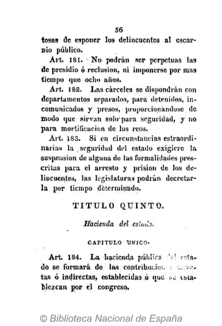 56
tosas de esponer los delincuentes al escar-
nio público.
Art. 181. No podrán ser perpetuas las
de presidio ó reclusión, ni imponerse por mas
tiempo que ocho años.
Art. 182. Las cárceles se dispondrán con
departamentos separados, para detenidos, in-
comunicados y presos, proporcionándose de
modo que sirvan solo'para seguridad, y no
para mortificación de los reos.
Art. 183. Si en circunstancias estraordi-
narias la seguridad del estado exigiere la
suspensión de alguna de las formalidades pres-
critas para el arresto y prisión de los de-
lincuentes, las legislaturas podrán decretar-
la por tiempo determinado.
T I T U L O Q U I N T O .
Hacienda del estado,
CAPITULO ÚNICO-
Art. 184. La hacienda pública t?l « l a -
do se formará de las contribüciui, «
tas ó indirectas, establecidas ó que >a tfata-
blczcan por el congreso.
 