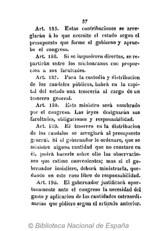 57
Art. 185. Estas contribuciones se arre*
glarán á lo que necesite el estado según el
presupuesto que forme el gobierno y aprue-
be el congreso.
Art. 186. Si se impusieren directas, se re-
partirán entre los michoacanos con propor-
ción a sus facultades.
Art. 187. Para la custodia y distribución
de los caudales públicos, habrá en la capi-
tal del estado una tesorería al cargo de un
tesorero general.
Art. 188. Este ministro será nombrado
por el congreso. Las leyes designarán sus
facultades, obligaciones y responsabilidad.
Art. 1B9. El tesorero en la distribución
de 103 caudales se arreglará al presupuesto
genera!. Si el gobernador le ordenare, que se
ministre alguna cantidad que no constare en
él, podrá hacerle sobre ello las observacio-
nes que estime convenientes; mas si el go-
bernador insistiere, deberá ministrarla, que-
dando en este caso libre de responsabilidad.
Art. 190. El gobernador justificará opor-
tunamente ante el congreso la necesidad del
gasto y aplicación de las cantidades estraordi.
narias que pidiere según el articulo anterior.
 