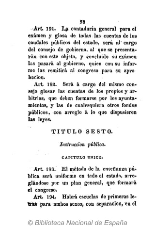 58
•Art. 191. La contaduría general para el
examen y glosa de todas las cuentas de los
caudales públicos del estado, será al' cargo
del consejo de gobierno, al que se presenta-
rán con este objeto, y concluido su examen
las pasará al gobierno, quien con su infor-
me las remitirá al congreso para su apro
bacion.
Art. 192. Será á cargo del mismo con-
sejo glosar las cuentas de los propios y ar-
bitrios, que deben formarse por los ayunta-
mientos, y las de cualesquiera otros fondos
públicos, con arreglo á lo que dispusieren
las leyes.
T I T U L O S E S T O .
Instrucción pública.
CAPITULO ÚNICO.
Art. 195. El método de la enseñanza pú-
blica será uniforme en todo el estado, arre-
glándose por un plan general, que formará
el congreso.
A r t 194. Habrá escuelas de primeras le-
ftfeb para ambos sexos, coa separación, en el
 