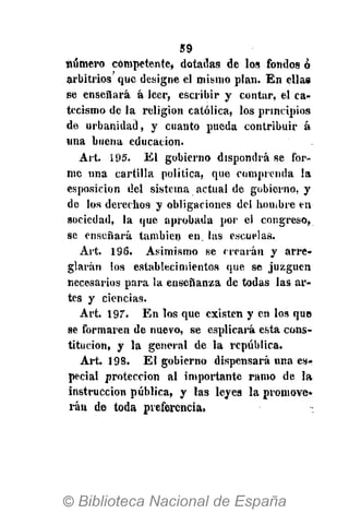 59
número competente» dotadas de los fondos ó
arbitrios que designe el mismo plan. En ellas
se ensenará á leer, escribir y contar, el ca-
tecismo de la religión católica, los principios
de urbanidad, y cuanto pueda contribuir á
«na buena educación.
Art. í95. El gobierno dispondrá se for-
me una cartilla política, que comprenda la
esposicion del sistema actual de gobierno, y
de los derechos y obligaciones del hombre en
sociedad, la que aprobada por el congreso,
se enseñará también en. las escuelas.
Art. 196. Asimismo se crearán y arre-
glarán los establecimientos que se juzguen
necesarios para la enseñanza de todas las ar-
tes y ciencias.
Art. 197". En los que existen y en los que
se formaren de nuevo, se esplicará esta cons-
titución, y la general de la república.
Art. 193. El gobierno dispensará una es-
pecial protección al importante ramo de la
instrucción pública, y las leyes la promove»
rán de toda preferencia»
 