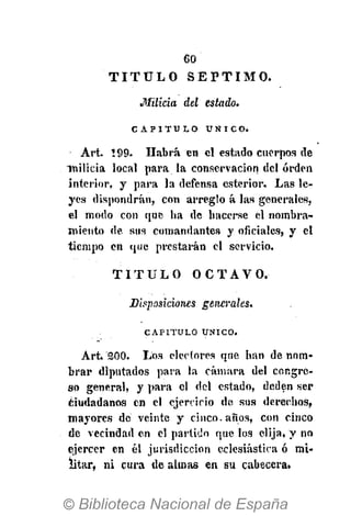 60
Milicia del estado.
C A P I T U L O Ú N I C O .
Art. !99. Habrá en el estado cuerpos de
milicia local para la conservación del orden
interior, y para la defensa esterior. Las le-
yes dispondrán, con arreglo á las generales,
el modo con que ha de hacerse el nombra-
miento de sus comandantes y oficiales, y el
tiempo en que prestarán el servicio.
T I T U L O O C T A V O .
Disposiciones generales.
CAPITULO ÚNICO.
Art, 300. Los electores que han de nom-
brar diputados para la cámara del congre-
so general, y para el del estado, deden ser
¿iudadanos en el ejercicio de sus derechos,
mayores de veinte y cinco, años, con cinco
de vecindad en el partido que los elija, y no
ejercer en él jurisdicción eclesiástica ó mi-
litar, ni cura de almas en su cabecera»
T I T U L O S É P T I M O .
 