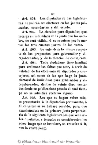 61
Art. 201. Los diputados de las legislatu-
ras no podrán ser electores en las juntas pri-
marias, secundarias y del estado.
Art. 202. La elección para diputados, que
recaiga en individuos de la junta que los nom-
bre, no será válida, si no reuniere por lo me-
nos las tres cuartas partes de los votos.
A r t 203. Se entenderá lo mismo respec-
to de las propuestas para gobernador y vi-
cegobernador, y de la elección de consejeros.
Art. 204. Todo ciudadano tiene facultad
para reclamar las faltas que note, ó dfcir de
nulidad de las elecciones de diputados y con-
sejeros, asi como de las que haga la junta
electoral de individuos para gobernador y vi-
cegobernador, dentro de veinte dias, conta-
dos desde su publicación; pasado el cual tiem-
po no se admitirá reclamo alguno.
Art. 205. Los que se hagan sobre esto,
se presentarán á la diputación permanente, ó
al congreso si se hallare reunido, para que
examinándose en la primera junta preparato-
ria de la siguiente legislatura los que sean so-
bre diputados, y tomados en consideración los
otros luego que se instalare, se resuelva á la.
vez lo conveniente,
 