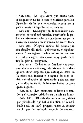 6a
Art. 206. La legislatura que acaba har4
la asignación de las dietas y viáticos para los
diputados de la que le suceda, y esta no la
podrá variar respecto de sí misma.
Art. 207. La asignación de los sueldos cor-
respondientes al gobernador, secretario de go-
bierno, vicegobernador y consejeros no podrá
variarse, mientras no se varien los individuos.
Art. 208. Ningún vecino del estado que
sea elegido diputado, gobernador, vicegober-
nador ó consejero, podrá escusarse de ser-
vir estos cargos, sin causa muy justa cali-
ficada por el congreso.
Art. 209. Todos estos funcionarios cesa-
rán durante su encargo de atender á cuales-
quiera otros empleos que obtengan, sean de
la clase que fueren; y ninguno de ellos po-
drá ser abogado ni apoderado para asuntas
judiciales, ni servir de hombre bueno en juz-
gado alguno.
Art. 210. Los supremos poderes del esta-
do, y el consejo residirán en un mismo lugar.
Art. 211. El establecimiento de juicios
por jurados de que habla el artículo 42, atri-
bución 26, se hará progresivamente, comen-
zando por determinada especie de causas.
 