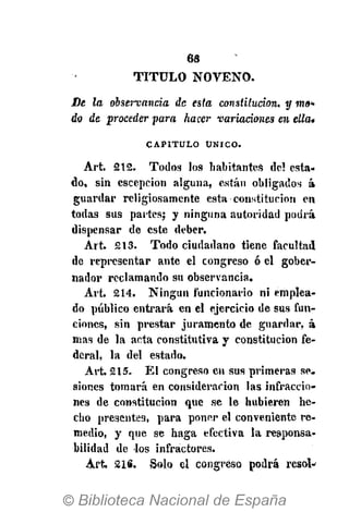6«
T I T U L O N O V E N O .
De la observancia de esta constitución, y m»*
do de proceder para hacer variaciones en ella»
CAPITULO ÚNICO.
Art. 212. Todos los habitantes del esta-
do, sin escepcion alguna, están obligados á
guardar religiosamente esta constitución en
todas sus partes; y ninguna autoridad podrá
dispensar de este deber.
Art. 213. Todo ciudadano tiene facultad
de representar ante el congreso ó el gober-
nador reclamando su observancia.
Art. 214. Ningún funcionario ni emplea-
do público entrará en el ejercicio de sus fun-
ciones, sin prestar juramento de guardar, á
mas de la acta constitutiva y constitución fe-
deral, la del estado.
Art. 215. El congreso en sus primeras se-
siones tomará en consideración las infraccio-
nes de constitución que se le hubieren he-
cho presentes, para poner el conveniente re-
medio, y que se haga efectiva la responsa-
bilidad de los infractores.
A r t 21S. Solo el congreso podrá resol-*
 