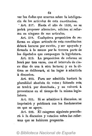 64
ver laa dudas que ocurran sobre la inteligen-
cia de los artículos de esta constitución.
" Art. 217. Hasta el aüo de 1830, no se
podrá proponer alteración, adición ni refor-
ma en ninguno de sus artículos.
Art. 218. Cualquiera proposición de re-
forma en algún artículo de esta constitución
deberá hacerse por escrito, y ser apoyada y
firmada á lo menos por la tercera parte de
los diputados que compongan la legislatura.
Art. 219. La proposición de reforma se
leerá por tres veces, con el intervalo de cin-
co dias de una á otra lectura; y en la úl-
tima se deliberará, si ha lugar á admitirla
á discusión.
Art. 220. Para ser admitida bastará la
pluralidad absoluta de votos; faltando esta
se tendrá por desechada, y no volverá á
presentarse en el tiempo de la misma legis-
latura.
Art. 221. Si se admitiere á discusión, se
imprimirá y publicará con los fundamentos
en que se apoye.
Art. 222. El congreso siguiente procede-
rá á la discusión y votación sobre las refor-
mas que se hubieren propuesto.
 