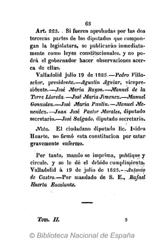 65
Tom. II. 5
Art* 223. Si fueren aprobadas por las dos
terceras partes de los diputados que compon-
gan la legislatura, se publicarán inmediata-
mente como leyes constitucionales, y no po-
drá el gobernador hacer observaciones acer-
ca de ellas.
Valladolid julio 19 de 1825—Pedro Villa-
señor, presidente.—Agustín Aguiar, vicepre-
sidente.—José María Rayón.—Manuel de la
Torre Lloreda- —José María Jiménez.—Manuel
González,.—José María Paulin.—Manuel Me-
nendez.—Juan José Pastor Morales, diputado
secretario.-—José Salgado, diputado secretario.
JVbía. El ciudadano diputado lie. Isidro
Huarte, no firmó esta constitución por estar
gravemente enfermo.
Por tanto, mando se imprima, publique y
circule, y se le dé el debido cumplimiento.
Valladolid á 19 de julio de 1&25.--Antonio
de Castro.—Por mandado de S. E., Rafael
Huerta Escalante.
 