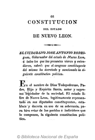 66
MI CIUDADANO JOSE ANTONIO RODSI'
guea, Gobernador del estado de Nuevo Leon,
ó todos los que las presentes vieren y enten-
dieren, sabed: que el congreso constituyente
del mismo ha decretado y sancionado la si-
guiente constitución política.
Í i n el nombre de Dios Todopoderoso, Pa-
dre, Hijo y Espíritu Santo, autor y supre-
mo legislador de la sociedad. El estado li-
bre de Nuevo Leon, legítimamente represen-
tado eli sus diputados constituyentes, esta-
blece y decreta en uso de su soberanía, pa-
ra bien estar de los pueblos é individuos que
lo componen, la siguiente constitución polí-
tica.
C O N S T I T U C I Ó N
DEL ESTADO
DE NUEVO LEON.
 
