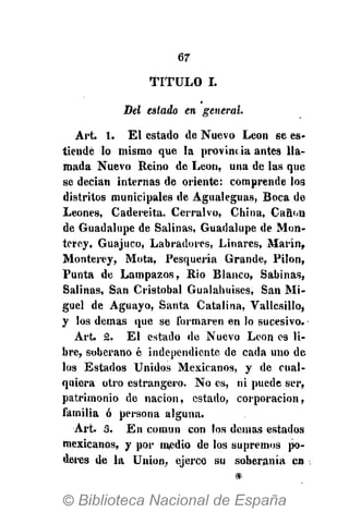 67
T I T U L O I.
Del estado en general.
Art. 1. El estado de Nuevo Leon se es-
tiende lo mismo que la provine ia antes lla-
mada Nuevo Reino de Leon, una de las que
se decian internas de oriente: comprende los
distritos municipales de Agualeguas, Boca de
Leones, Cadereita. Cerralvo, China, Cañón
de Guadalupe de Salinas, Guadalupe de Mon-
terey, Guajuco, Labradores, Linares, Marín,
Monterey, Mota, Pesquería Grande, Pilón,
Punta de Lampazos, Rio Blanco, Sabinas,
Salinas, San Cristobal Gualahuises, San Mi-
guel de Aguayo, Santa Catalina, VallesilIOj
y los demás que se formaren en lo sucesivo.
Art. 2. El estado de Nuevo Leon es li-
bre, soberano é independiente de cada uno de
los Estados Unidos Mexicanos, y de cual-
quiera otro estrangero. No es, ni puede ser,
patrimonio de nación, estado, corporación,
familia ó persona alguna.
Art. 3. En común con los demás estados
mexicanos, y por medio de los supremos po-
deres de la Union, ejerce su soberanía en
 