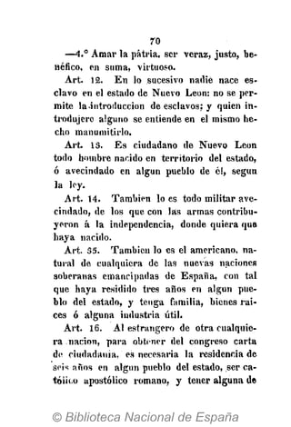 70
—4.° Amar la patria, ser veraz, justo, be-
néfico, en suma, virtuoso.
Art. 12. En lo sucesivo nadie nace es-
clavo en el estado de Nuevo León: no se per-
mite laintroduccion de esclavos; y quien in-
trodujere alguno se entiende en el mismo he-
cho manumitirlo.
Art. 13. Es ciudadano de Nuevo León
todo hombre nacido en territorio del estado,
ó avecindado en algún pueblo de él, según
la ley.
Art. 14. También lo es todo militar ave-
cindado, de los que con las armas contribu-
yeron á la independencia, donde quiera que
haya nacido.
Art. 35. También lo es el americano, na-
tural de cualquiera de las nuevas naciones
soberanas emancipadas de España, con tal
que haya residido tres años en algún pue-
blo del estado, y tenga familia, bienes rai-
ces ó alguna industria útil.
Art. 16. AI estrangero de otra cualquie-
ra nación, para obtener del congreso carta
de ciudadanía, es necesaria la residencia de
seis años en algún pueblo del estado, ser ca-
tólico apostólico romano, y tener alguna de
 