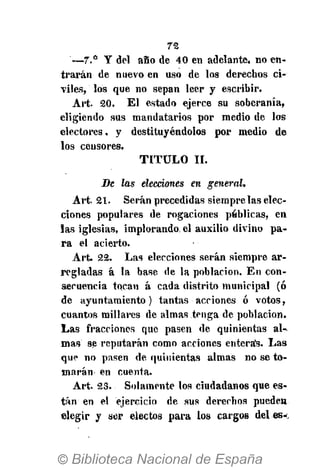 72
—7.° Y del aSo de 40 en adelante, no en-
trarán de nuevo en uso de los derechos ci-
viles, los que no sepan leer y escribir.
Art. 20. El estado ejerce su soberanía,
eligiendo sus mandatarios por medio de los
electores, y destituyéndolos por medio de
los censores.
T I T U L O II.
Be las elecciones en general.
Art. 21. Serán precedidas siempre las elec-
ciones populares de rogaciones publicas, en
las iglesias, implorando, el auxilio divino pa-
ra el acierto.
Art. 22. Las elecciones serán siempre ar-
regladas á la base de la población. En con-
secuencia tocan á cada distrito municipal (ó
de ayuntamiento) tantas acciones ó votos,
cuantos millares de almas tenga de población.
Las fracciones que pasen de quinientas al-
mas se reputarán como acciones enteras. Las
que no pasen de quinientas almas no se to-
marán en cuenta.
Art. 23. Solamente los ciudadanos que es-
tán en el ejercicio de sus derechos pueden
elegir y ser electos para los cargos deles*.
 