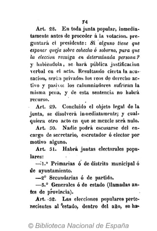 74
Art. 28. En toda junta popular, inmedia-
tamente antes de proceder á la votación, pre-
guntará el presidente: Si alguno tiene que
esponer queja sobre cohecho ó soborno, para que
la elección recaiga en determinada persona?
y habiéndola, se hará pública justificación
verbal en el acto. Resultando cierta la acu-
sación, serán privados los reos de derecho ac-
tivo y pasivo: los calumniadores sufrirán la
misma pena, y de esta sentencia no habrá
recurso.
Art. 29. Concluido el objeto legal de la
junta, se disolverá inmediatamente; y cual-
quiera otro acto en que se mezcle será nulo.
Art. 50. Nadie podrá escusarse del en-
cargo de secretario, escrutador ó elector por
motivo alguno.
Art. SI. Habrá juntas electorales popu-
lares:
—"A." Primarias ó de distrito municipal ó
de ayuntamiento.
— 2 o
Secundarias ó de partido.
—S.° Generales ó de estado (llamadas an-
tes de provincia).
Art. -32. Las elecciones populares perte-
necientes al "estado, dentro del año, se har»
 
