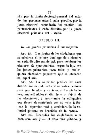 75
rán por la junta electoral general del esta-
do: las pertenecientes á cada partido, por la
junta electoral secundaria del partido: las
pertenecientes á cada distrito, por la junta
electoral primaria del distrito.
TITULO III.
De las juntas primarias ó muniápales.
Art. 33. Las juntas de los ciudadanos que
se celebran el primer domingo de diciembre
en cada distrito municipal, para nombrar los
electores de ayuntamiento, según la ley, son
las juntas primarias, para todas y cuales-
quiera elecciones populares que se ofrezcan
en aquel año.
Art. 34. La autoridad política de cada
distrito municipal, ocho días antes, convo-
cará por bandos y carteles á los ciudada-
nos, anunciándoles el dia, hora y objeto de
las elecciones, y recordando ía obligación
que tienen de contribuir con su vota á for-
mar la espresion real y verdadera de la vo-
luntad general en beneficio de la patria.
Art. 35. Reunidos los ciudadanos, á la
hora señalada y en el sitio mas público, y
 