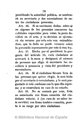 76
presidiendo la autoridad política, se nombra-
rá un secretario y dos escrutadoras de en-
tre los ciudadanos presentes.
Art. 36. Si se suscitasen dudas, sobre si
en algunos de los presentes concurren las
calidades requeridas para votar, la junta de-
cidirá en el acto, y su decisión se ejecuta-
rá sin recurso por sola esta vez: entendién-
dose, que la duda no puede versarse sobre
lo prevenido espresamente por esta ú otra ley.
Art. 37. Hecha por el presidente la pre-
gunta del "artículo 28, cada ciudadano se
acercará á la mesa y designará el número
de personas que elige: el secretario las es-
cribirá á presencia y vista del presidente y
escrutadores.
Art. 38. Si el ciudadano llevare lista de
las personas que quiero elegir, le será leida
por el secretario ó escrutadores, y le será pre-
guntado si está conforme con lo que ella espre-
sa; y se enmendará en caso de no estarlo.
Art. 39. No se contará por voto, lista
no autorizada con firma conocida del ciu-
dadano votante, ó (en caso de no saber és-
te escribir) con firma también conocida, pues-
ta á su ruego por otro ciudadano.
 