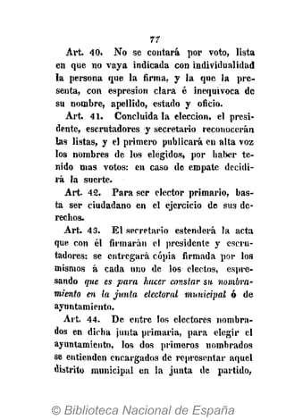 77
Art. 40. No se contará por voto, lista
en que no vaya indicada con individualidad
la persona que la firma, y la que la pre-
senta, con espresion clara é inequivoca de
su nombre, apellido, estado y oficio.
Art. 41. Concluida la elección, el presi-
dente, escrutadores y secretario reconocerán
las listas, y el primero publicará en alta voz
los nombres de los elegidos, por haber te-
nido mas votos: en caso de empate decidi-
rá la suerte.
Art. 42. Para ser elector primario, bas-
ta ser ciudadano en el ejercicio de sus de-
rechos.
Art. 43. El secretario estenderá la acta
que con él firmarán el presidente y escru-
tadores: se entregará copia firmada por los
mismos á cada uno de los electos, espre-
sando que es para hacer constar su nombra-
miento en la junta electoral municipal ó de
ayuntamiento.
Art. 44. De entre los electores nombra-
dos en dicha junta primaria, para elegir el
ayuntamiento, los dos primeros nombrados
se entienden encargados de representar aquel
distrito municipal en la junta de partido,
 