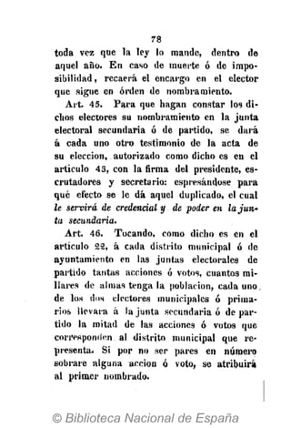 78
toda vez que la ley lo mande, dentro de
aquel año. En caso de muerte ó de impo-
sibilidad , recaerá el encargo en el elector
que sigue en orden de nombramiento.
Art. 45. Para que hagan constar los di-
chos electores su nombramiento en la junta
electoral secundaria ó de partido, se dará
á cada uno otro testimonio de la acta de
su elección, autorizado como dicho es en el
artículo 43, con la firma del presidente, es-
crutadores y secretario: espresándose para
qué efecto se le dá aquel duplicado, el cual
le servirá de credencial y de poder en la jun-
ta secundaria.
Art. 46. Tocando, como dicho es en el
artículo 22, á cada distrito municipal ó de
ayuntamiento en las juntas electorales de
partido tantas acciones ó votos, cuantos mi-
llares de almas tenga la población, cada uno.
de los dos electores municipales ó prima-
rios llevara á la junta secundaria ó de par-
tido la mitad de las acciones ó votos que
corresponden al distrito municipal que re-
presenta¿ Si por no ser pares en número
sobrare alguna acción ó voto, se atribuirá
al primer nombrado.
 