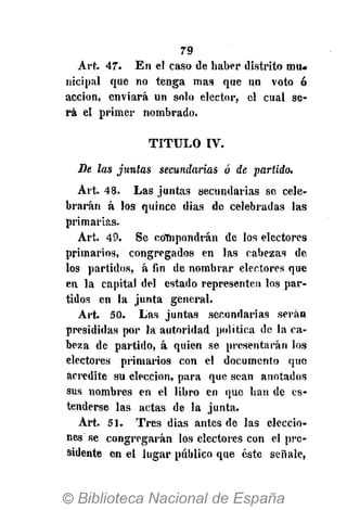 79
Art. 47. En el caso de haber distrito mu-
nicipal que no tenga mas que un voto ó
acción, enviará un solo elector, el cual se-
rá el primer nombrado.
T I T U L O IV.
De las juntas secundarías ó de partido.
Art. 48. Las juntas secundarias se cele-
brarán á los quince dias de celebradas las
primarias.
Art. 49. Se cofnpondrán de los electores
primarios, congregados en las cabezas de
los partidos, á fin de nombrar electores que
en la capital del estado representen los par-
tidos en la junta general.
Art. 50. Las juntas secundarias serán
presididas por la autoridad política de la ca-
beza de partido, á quien se presentarán los
electores primarios con el documento que
acredite su elección, para que sean anotados
sus nombres en el libro en que han de es-
tenderse las actas de la junta.
Art. 51. Tres dias antes de las eleccio-
nes se congregarán los electores con el pre-
sidente en el lugar público que éste señale,
 