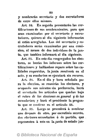 80
y nombrarán secretario y dos escrutadores
de entre ellos mismos.
Art. 52. En seguida presentarán las cer-
tificaciones de sus nombramientos, para que
sean examinadas por el secretario y escru-
tadores, quienes al dia siguiente informarán
si están arregladas. Las del secretario y es-
crutadores serán examinadas por una comi-
sión, al menos de dos individuos de la jun-
ta, que también informará al dia siguiente.
Art. 53. En este dia congregados los elec-
tores, se leerán los informes sobre las cer-
tificaciones: y hallándose reparo sobre las ca-
lidades requeridas, la junta resolverá en el
acto, y su resolución se ejecutará sin recurso.
Ait. 54. En el dia y hora señalada pa-
ra la elección, se reunirán los electores, y
ocupando sus asientos sin preferencia, leerá
el secretario los artículos que quedan bajo
el rubro de las elecciones en general y de las
secundarias; y hará el presidente la pregun-
ta que se contiene en el artículo 28.
Art. 55. Luego se procederá á nombrar
uno después de otro, por escrutinio secreto,
dos electores secundarios ó de partido, que
representen á este en la junta de estado (an-
 