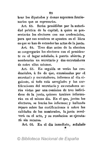 8S
brar los diputados y demás supremos funcio-
narios que se espresarán.
Art. 63. Serán presididas por la autori-
dad política de la capital, á quien se pre-
sentarán los electores con sus credenciales,
para que sus nombres se apunten en el libro
en que se han de estenderlas actas de la junta.
Art. 64. Tres dias antes de la elección
se congregarán los electores con el presiden-
te en el lugar señalado, á puerta abierta, y
nombrarán un secretario y dos escrutadores
de entre ellos mismos.
Art. 65. En seguida se verán las cre-
denciales, á fin de que, examinadas por el
secrctarb y escrutadores, informen al dia si-
guiente, si todo está arreglado: y las cer-
tificaciones del secretario y escrutadores se-
rán vistas por una comisión de tres indivi-
duos de la junta, quienes también informa-
rán en el mismo dia. En el que, juntos los
electores, se leerán los informes; y hallando
reparo sobre las certificaciones ó sobre las
calidades de los nombrados, la junta resol-
verá en el acto, y su resolución se ejecuta-
rá sin recurso.
Art. 66. En el dia inmediato, señalado
#
 