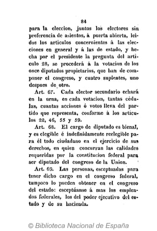 84
para ta elección, juntos los electores sin
preferencia de asientos, á puerta abierta, leí-
dos los artículos concernientes á las elec-
ciones en general y á las de estado, y he-
cha por el presidente la pregunta del artí-
culo 28, se procederá á la votación de los
once diputados propietarios, que han de com-
poner el congreso, y cuatro suplentes, uno
después de otro.
Art. 67. Cada elector secundario echará
én la urna, en cada votación, tantas cédu-
las, cuantas acciones ó votos lleva del par-
tido que representa, conforme á los artícu-
los 22, 46, 55 y 59.
Art. 68. El cargo de diputado es bienal,
y es elegible é indefinidamente reelegible pa-
ra él todo ciudadano en el ejercicio de sus
derechos, en quien concurran las calidades
requeridas por la constitución federal para
ser diputado del congreso de la Union.
Art. 69. Las personas, esceptuadas para
tener dicho cargo en el congreso federal,
tampoco lo pueden obtener en el congreso
del estado: esceptúanse á mas los emplea-
dos federales, los del poder ejecutivo del es-
tado y de su hacienda.
 