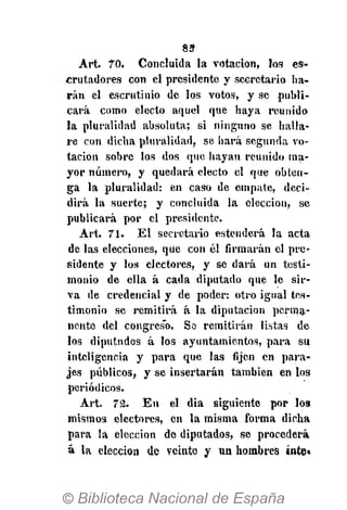 85-
Art. 70. Concluida la votación, los es*
erutadores con el presidente y secretario ha-
rán el escrutinio de los votos, y se publi-
cará como electo aquel que haya reunido
la pluralidad absoluta; si ninguno se halla-
re con dicha pluralidad, se hará segunda vo-
tación sobre los dos que hayan reunido ma-
yor número, y quedará electo el que obten-
ga la pluralidad: en caso de empate, deci-
dirá la suerte; y concluida la elección, se
publicará por el presidente.
Art. 71. El secretario estenderá la acta
de las elecciones, que con él firmarán el pre-
sidente y los electores, y se dará un testi-
monio de ella á cada diputado que le sir-
va de credencial y de poder: otro igual tes-
timonio se remitirá á la diputación perma-
nente del congreso. Sa remitirán listas de
los diputndos á los ayuntamientos, para su
inteligencia y para que las fijen en para-
jes públicos, y se insertarán también en los
periódicos.
Art. 72. En el dia siguiente por los
mismos electores, en la misma forma dicha
para la elección de diputados, se procederá
á la elección de veinte y un hombres inte»
 