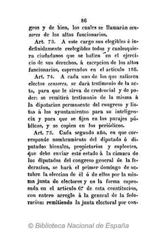 86
gros y de bien, los cuales se llamarán cera*
sores de los altos funcionarios.
Art. 73. A este cargo son elegibles ó in-
definidamente reelegibles todos y cualesquie-
ra ciudadanos que se bailen en el ejerci-
cio de sus derechos, á escepcion de los altos
funcionarios, espresados en el artículo 186.
Art. 74. A cada uno de los que salieren
electos censores, se dará testimonio de la ac-
ta, para que le sirva de credencial y de po-
der: se remitirá testimonio de la misma á
la diputación permanente del congreso y lis-
tas á los ayuntamientos para su inteligen-
cia y para que se fijen en los parajes pú-
blicos, y se copien en los periódicos.
Art. 75. Cada segundo año, en que cor-
responde nombramiento del diputado ó di-
putados bienales, propietarios y suplentes,
<|ue debe enviar este estado á la cámara de
los diputados del congreso general de la fe-
deración, se hará el primer domingo de oc-
tubre la elección de él ó de ellos por la mis-
ma junta de electores y en la forma espre-
sada en el artículo 67 de esta constitución,
con entero arreglo á la general de la fede-
ración; remitiendo la junta electoral por con-
 