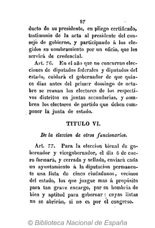 87
ducto de su presidente, en pliego certificado,
testimonio de la acta al presidente del con-
sejo de gobierno, y participando á los ele-
gidos su nombramiento por un oficio, que les
servirá de credencial.
Art. 76. En el año que no concurran elec-
ciones de diputados federales y diputados del
cstailo, cuidará el gobernador de que quin-
ce dias antes del primer domingo de octu-
bre se reúnan los electores de los respecti-
vos distritos en juntas secundarias, y nom-
bren los electores de partido que deben com-
poner la junta de estado.
T I T U L O VI.
Se la elección de otros funcionarios.
Art. 77. Para la elección bienal de go-
bernador y vicegobernador, el dia 6 de ene-
ro formará, y cerrada y sellada, enviará cada
un ayuntamiento á la diputación permanen-
te una lista de cinco ciudadanos, vecinos
del estado, los que juzgue mas á propósito
para tan grave encargo, por su hombría de
bien y aptitud para gobernar : cuyas listas
no se abrirán, si no es por el congreso.
 